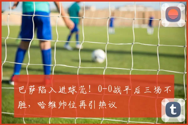 巴萨陷入进球荒！0-0战平后三场不胜，哈维帅位再引热议