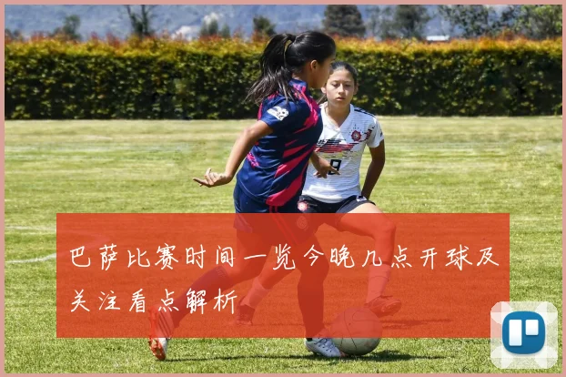 巴萨比赛时间一览今晚几点开球及关注看点解析