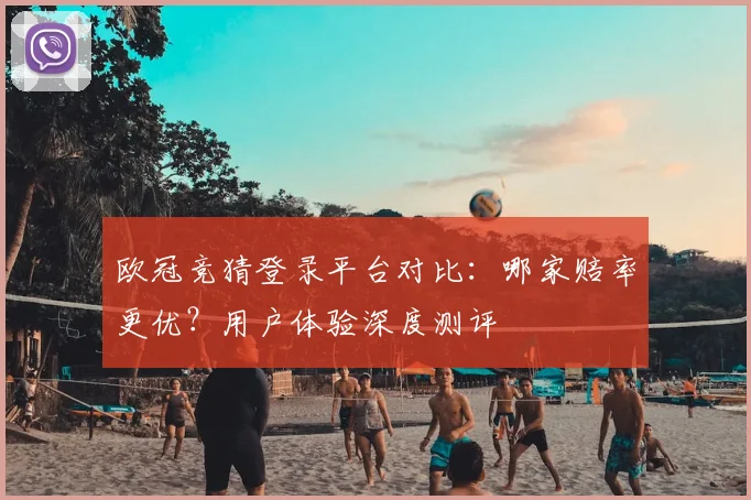 欧冠竞猜登录平台对比：哪家赔率更优？用户体验深度测评