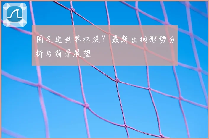 国足进世界杯没？最新出线形势分析与前景展望