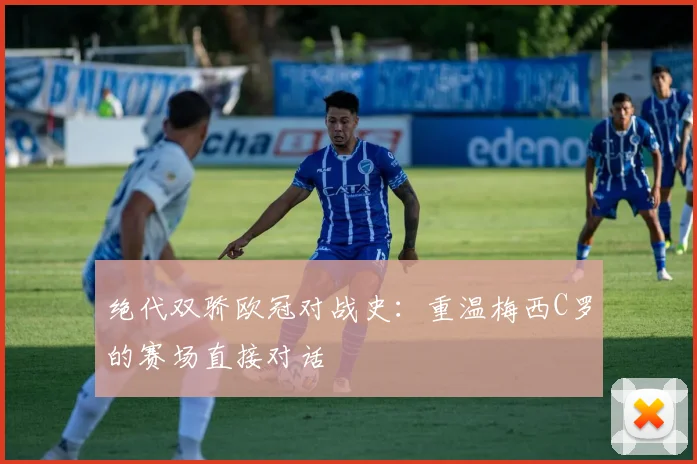 绝代双骄欧冠对战史：重温梅西C罗的赛场直接对话