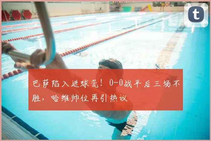 巴萨陷入进球荒！0-0战平后三场不胜，哈维帅位再引热议